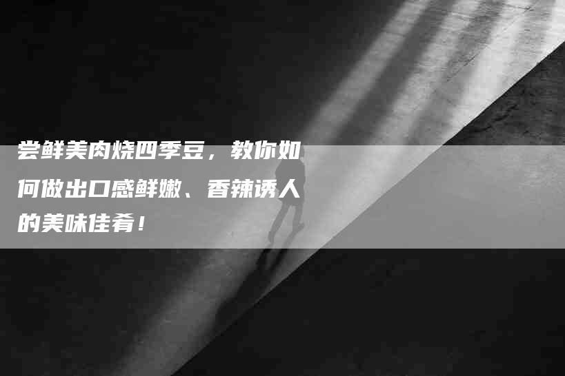 尝鲜美肉烧四季豆,教你如何做出口感鲜嫩、香辣诱人的美味佳肴!-家政服务网