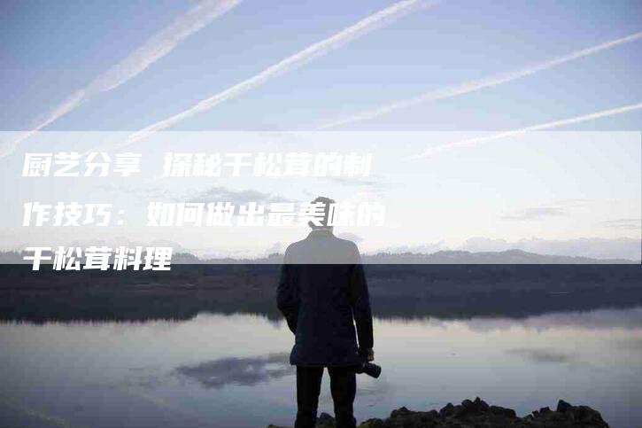 厨艺分享 探秘干松茸的制作技巧：如何做出最美味的干松茸料理-家政服务网