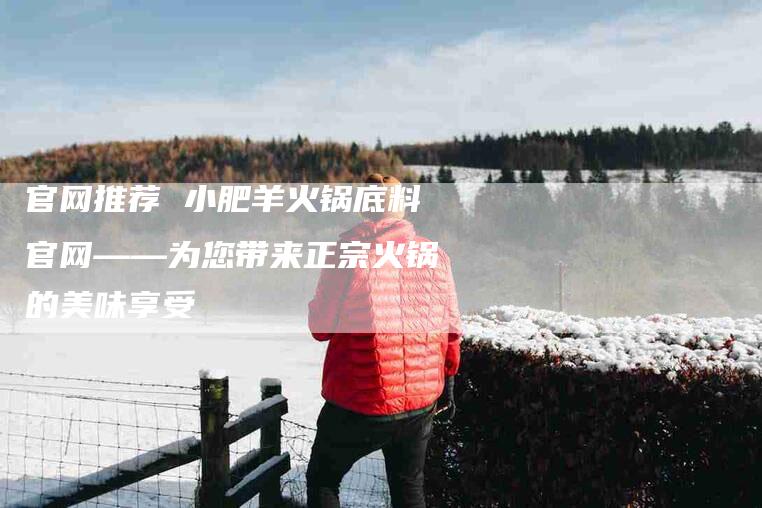官网推荐 小肥羊火锅底料官网——为您带来正宗火锅的美味享受-家政服务网