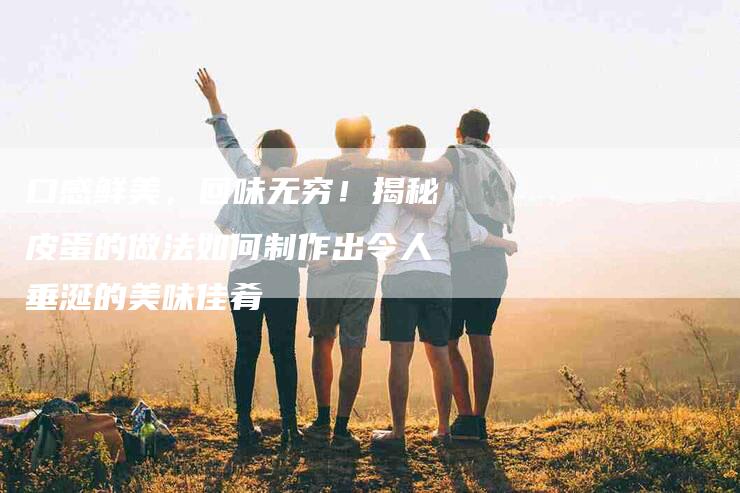 口感鲜美，回味无穷！揭秘皮蛋的做法如何制作出令人垂涎的美味佳肴-家政服务网