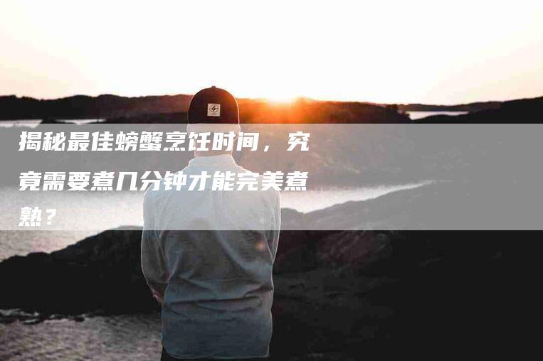 揭秘最佳螃蟹烹饪时间，究竟需要煮几分钟才能完美煮熟？-家政服务网