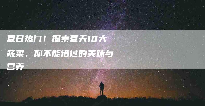夏日热门！探索夏天10大蔬菜，你不能错过的美味与营养