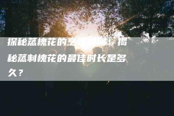 探秘蒸槐花的烹饪时间：揭秘蒸制槐花的最佳时长是多久？-家政服务网