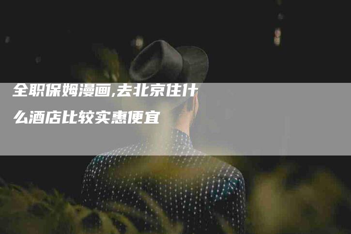 全职保姆漫画,去北京住什么酒店比较实惠便宜-家政服务网