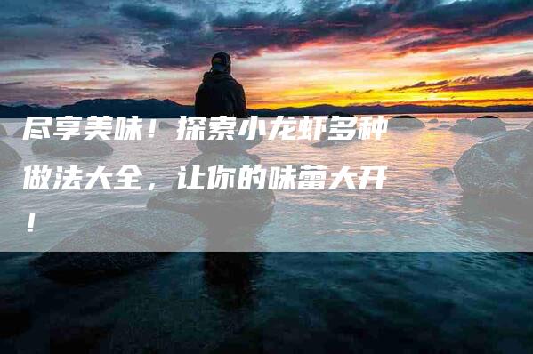 尽享美味！探索小龙虾多种做法大全，让你的味蕾大开！