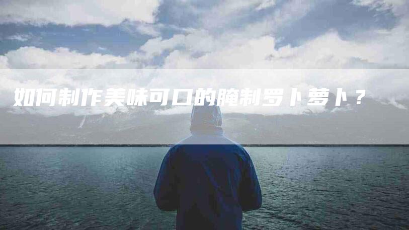 如何制作美味可口的腌制罗卜萝卜？-家政服务网