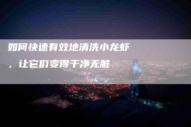 如何快速有效地清洗小龙虾，让它们变得干净无脏-家政服务网