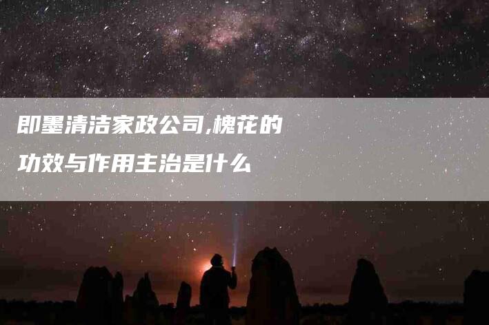 即墨清洁家政公司,槐花的功效与作用主治是什么
