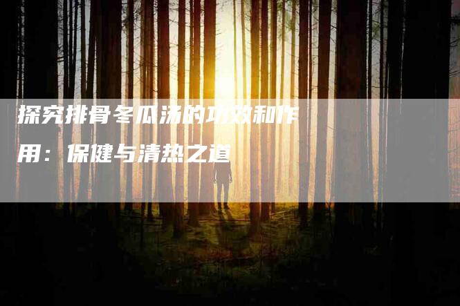 探究排骨冬瓜汤的功效和作用：保健与清热之道-家政服务网