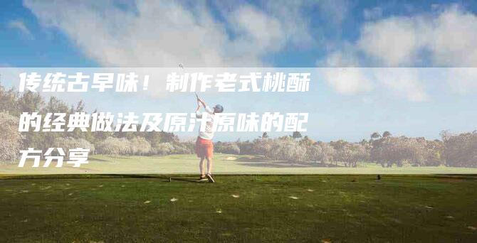 传统古早味！制作老式桃酥的经典做法及原汁原味的配方分享-家政服务网