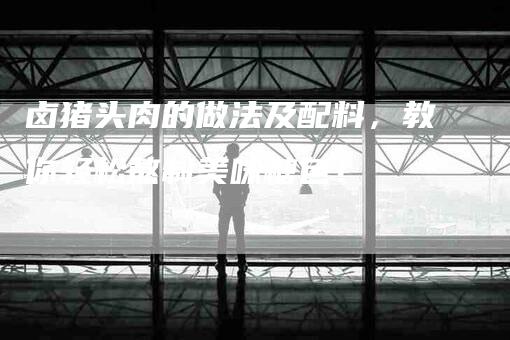 卤猪头肉的做法及配料，教你轻松熬制美味糖色！-家政服务网