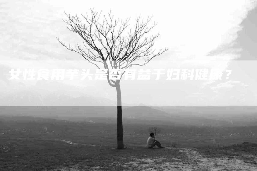 女性食用芋头是否有益于妇科健康？-家政服务网