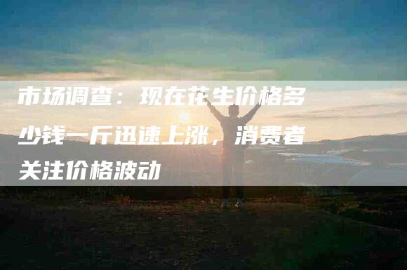 市场调查：现在花生价格多少钱一斤迅速上涨，消费者关注价格波动-家政服务网