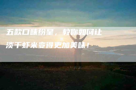 五款口味纷呈，教你如何让淡干虾米变得更加美味！-家政服务网