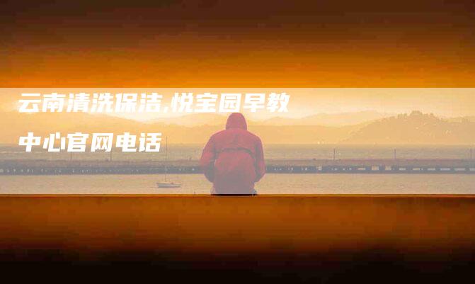 云南清洗保洁,悦宝园早教中心官网电话-家政服务网