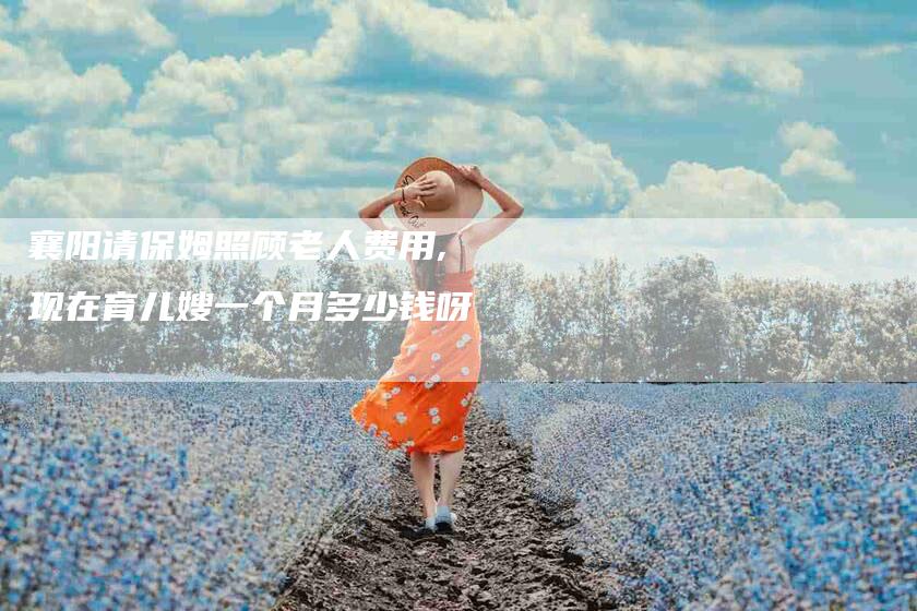 襄阳请保姆照顾老人费用,现在育儿嫂一个月多少钱呀-家政服务网