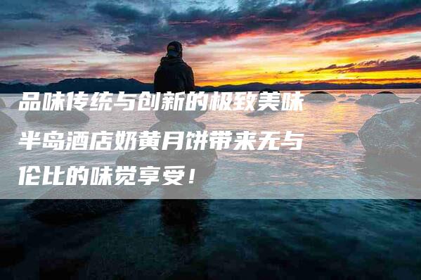 品味传统与创新的极致美味半岛酒店奶黄月饼带来无与伦比的味觉享受！-家政服务网