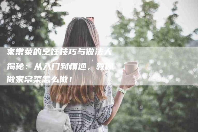 家常菜的烹饪技巧与做法大揭秘：从入门到精通，教你做家常菜怎么做！-家政服务网