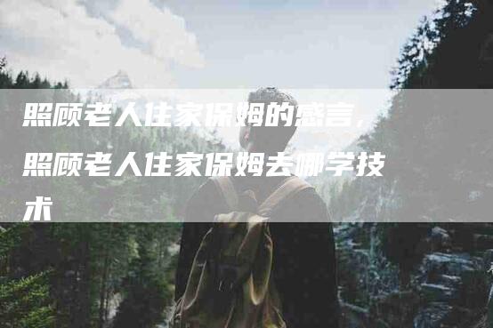 照顾老人住家保姆的感言,照顾老人住家保姆去哪学技术-家政服务网