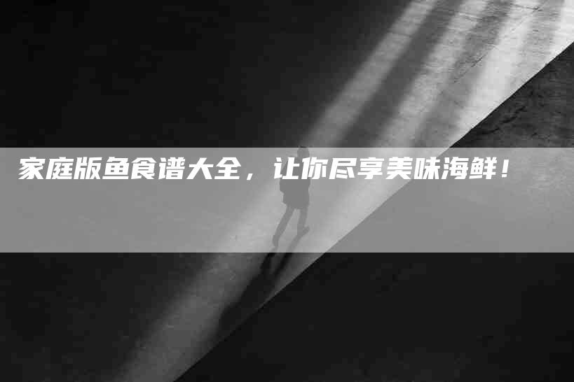 家庭版鱼食谱大全，让你尽享美味海鲜！-家政服务网