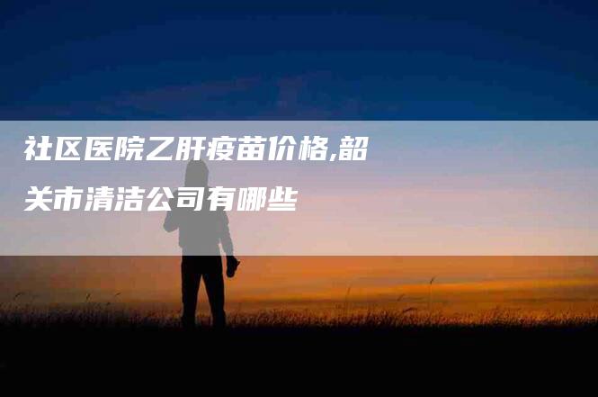 社区医院乙肝疫苗价格,韶关市清洁公司有哪些-家政服务网