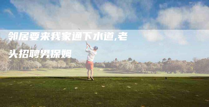 邻居要来我家通下水道,老头招聘男保姆-家政服务网