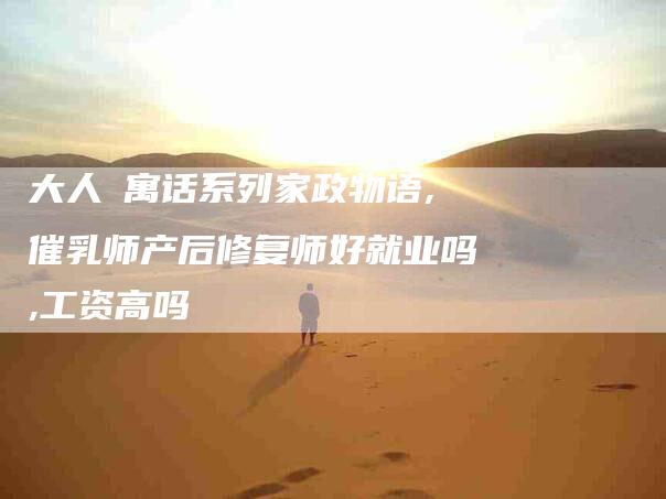 大人の寓话系列家政物语,催乳师产后修复师好就业吗,工资高吗-家政服务网