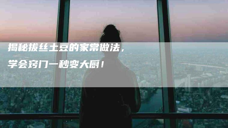 揭秘拔丝土豆的家常做法，学会窍门一秒变大厨！-家政服务网