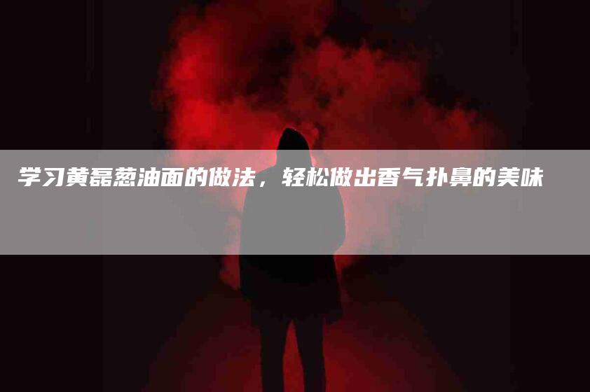 学习黄磊葱油面的做法,轻松做出香气扑鼻的美味-家政服务网
