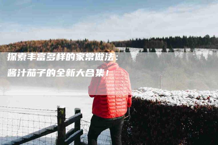 探索丰富多样的家常做法：酱汁茄子的全新大合集！-家政服务网