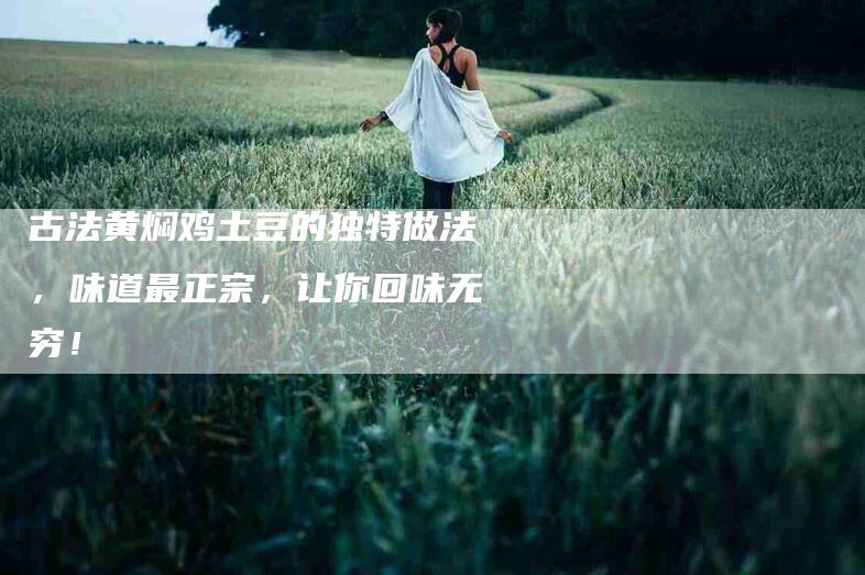 古法黄焖鸡土豆的独特做法，味道最正宗，让你回味无穷！-家政服务网