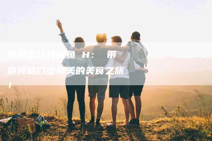 尝鲜蜜汁炖鱿鱼 H： 带你领略口感鲜美的美食之旅！-家政服务网