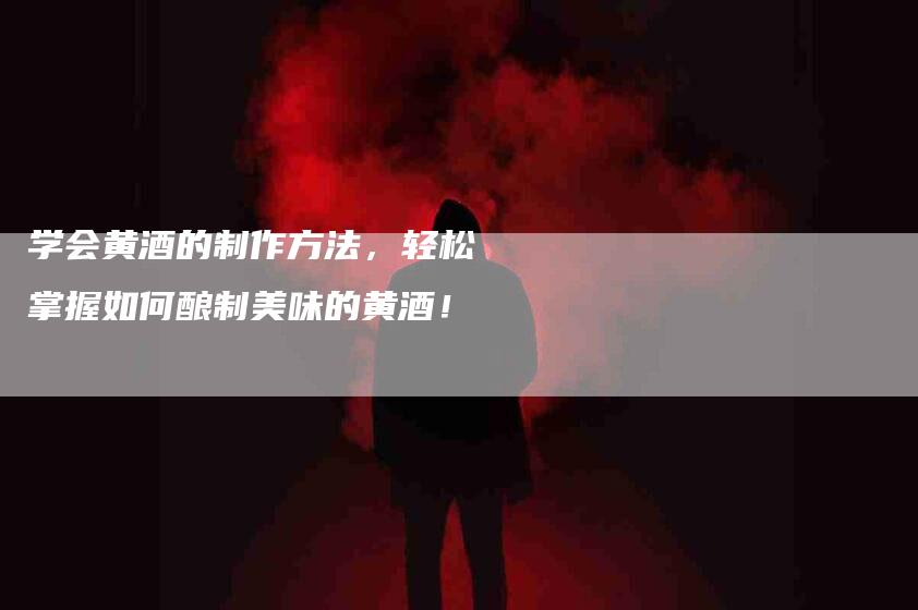 学会黄酒的制作方法，轻松掌握如何酿制美味的黄酒！-家政服务网
