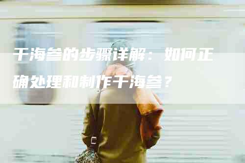 干海参的步骤详解：如何正确处理和制作干海参？-家政服务网