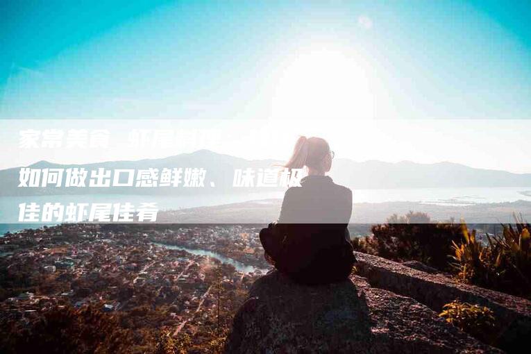家常美食 虾尾料理：教你如何做出口感鲜嫩、味道极佳的虾尾佳肴-家政服务网
