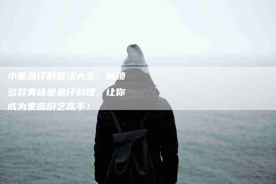 小墨鱼仔的做法大全：解锁多款美味墨鱼仔料理，让你成为家庭厨艺高手！-家政服务网