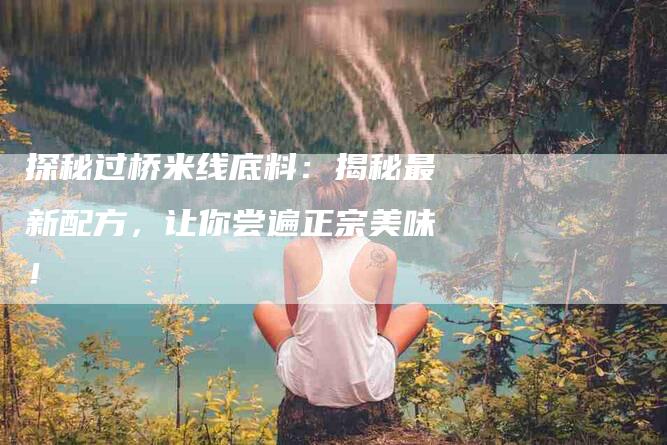 探秘过桥米线底料：揭秘最新配方，让你尝遍正宗美味！-家政服务网