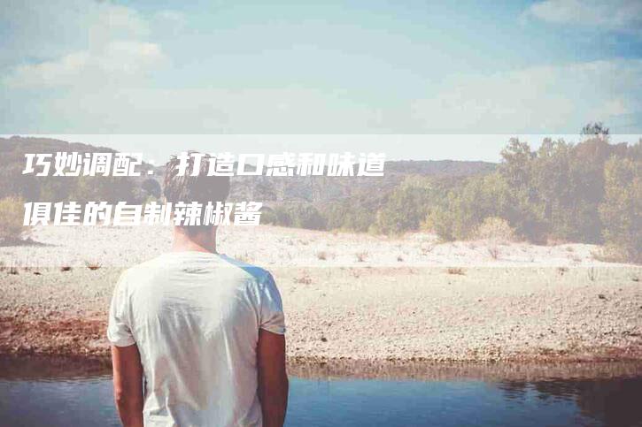 巧妙调配：打造口感和味道俱佳的自制辣椒酱-家政服务网