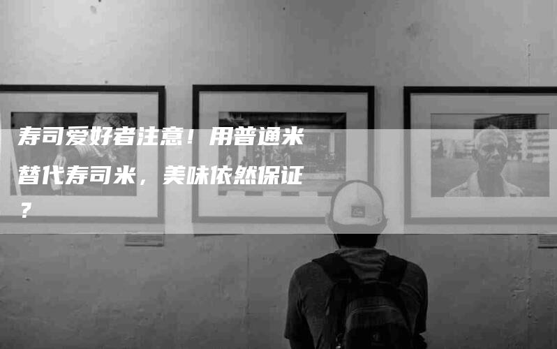 寿司爱好者注意！用普通米替代寿司米，美味依然保证？-家政服务网