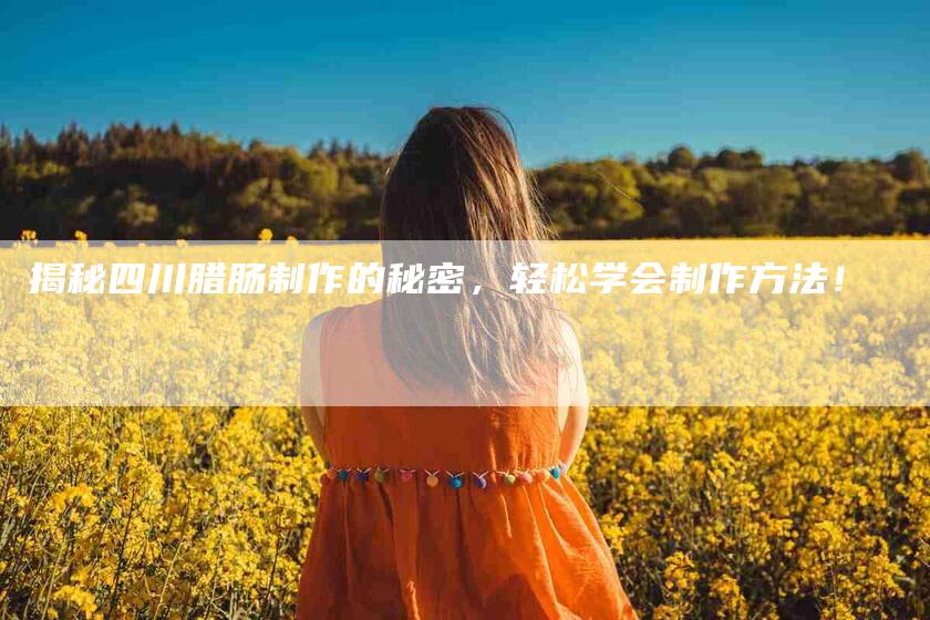 揭秘四川腊肠制作的秘密，轻松学会制作方法！-家政服务网