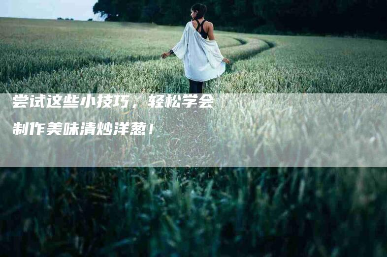 尝试这些小技巧，轻松学会制作美味清炒洋葱！