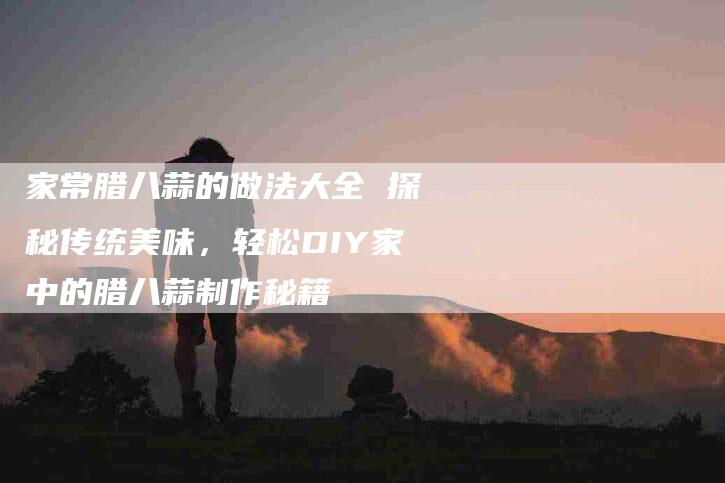 家常腊八蒜的做法大全 探秘传统美味，轻松DIY家中的腊八蒜制作秘籍