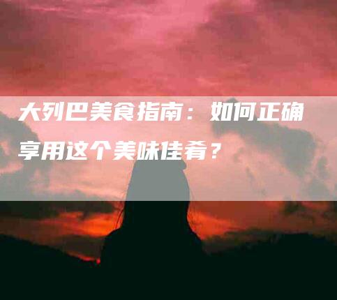 大列巴美食指南：如何正确享用这个美味佳肴？-家政服务网