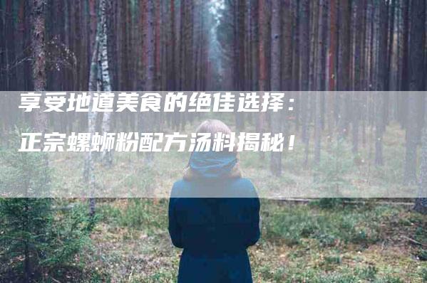 享受地道美食的绝佳选择：正宗螺蛳粉配方汤料揭秘！-家政服务网