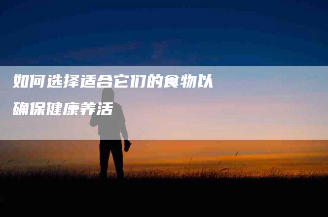 如何选择适合它们的食物以确保健康养活-家政服务网