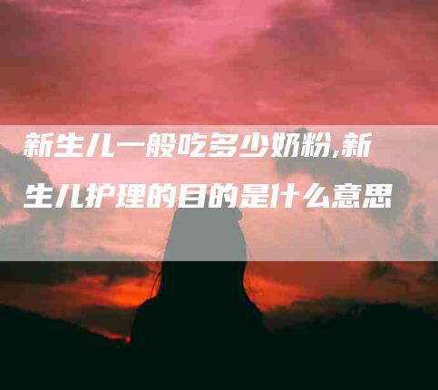 新生儿一般吃多少奶粉,新生儿护理的目的是什么意思-家政服务网