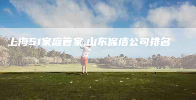上海51家庭管家,山东保洁公司排名-家政服务网