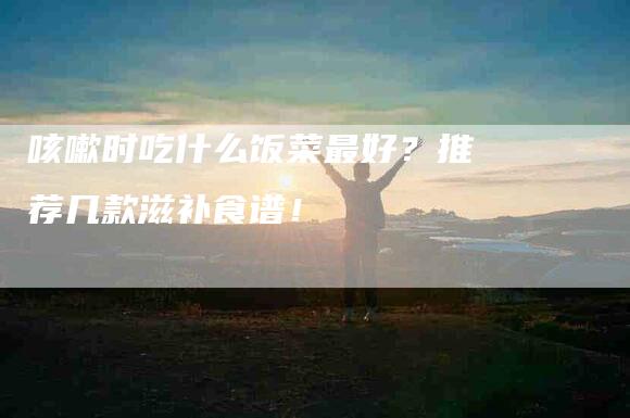 咳嗽时吃什么饭菜最好？推荐几款滋补食谱！