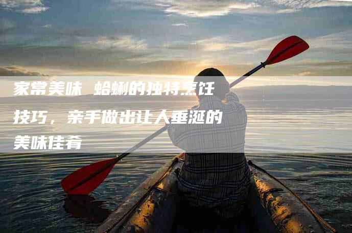 家常美味 蛤蜊的独特烹饪技巧，亲手做出让人垂涎的美味佳肴-家政服务网