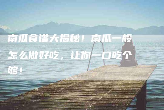 南瓜食谱大揭秘！南瓜一般怎么做好吃，让你一口吃个够！-家政服务网